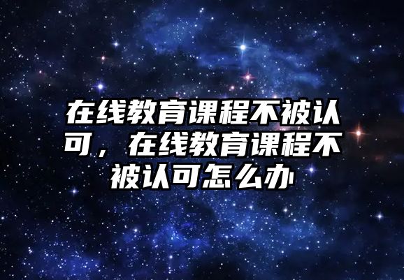 在線教育課程不被認(rèn)可，在線教育課程不被認(rèn)可怎么辦