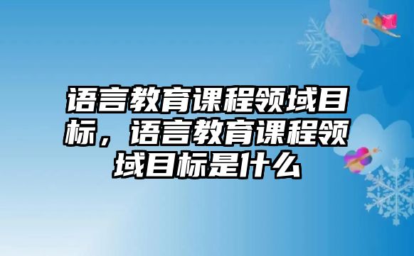 語(yǔ)言教育課程領(lǐng)域目標(biāo)，語(yǔ)言教育課程領(lǐng)域目標(biāo)是什么