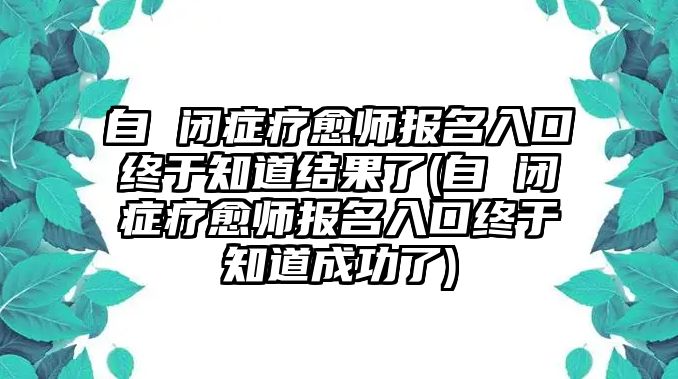 自 閉癥療愈師報名入口終于知道結(jié)果了(自 閉癥療愈師報名入口終于知道成功了)