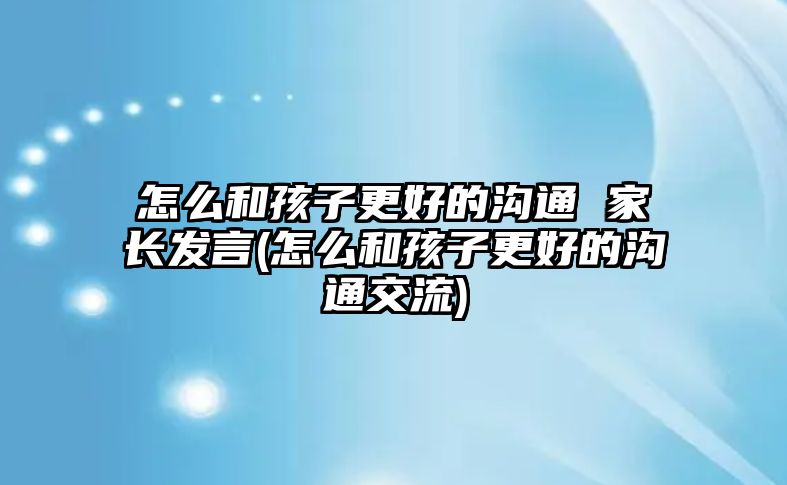 怎么和孩子更好的溝通 家長發(fā)言(怎么和孩子更好的溝通交流)