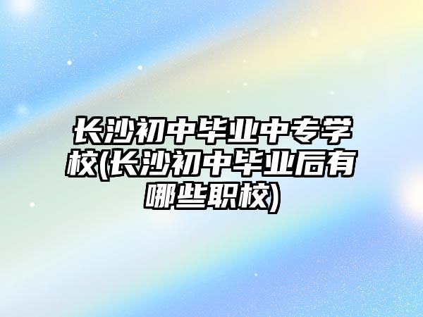 長沙初中畢業(yè)中專學校(長沙初中畢業(yè)后有哪些職校)