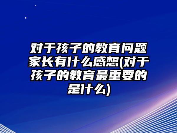 對(duì)于孩子的教育問(wèn)題家長(zhǎng)有什么感想(對(duì)于孩子的教育最重要的是什么)