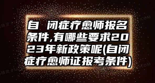 自 閉癥療愈師報(bào)名條件,有哪些要求2023年新政策呢(自閉癥療愈師證報(bào)考條件)