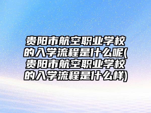 貴陽市航空職業(yè)學(xué)校的入學(xué)流程是什么呢(貴陽市航空職業(yè)學(xué)校的入學(xué)流程是什么樣)