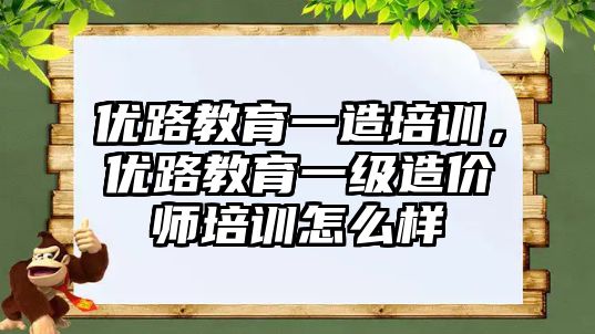 優(yōu)路教育一造培訓，優(yōu)路教育一級造價師培訓怎么樣