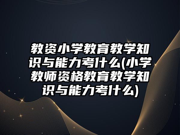 教資小學教育教學知識與能力考什么(小學教師資格教育教學知識與能力考什么)