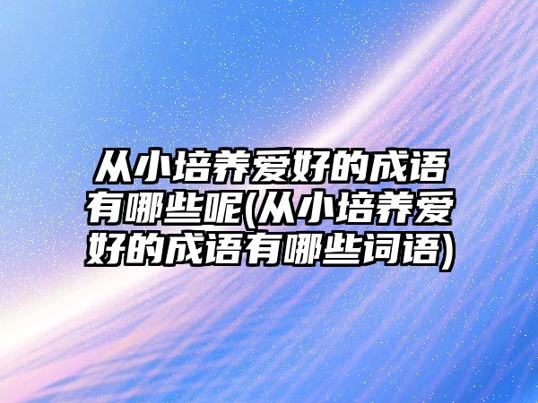 從小培養(yǎng)愛好的成語有哪些呢(從小培養(yǎng)愛好的成語有哪些詞語)