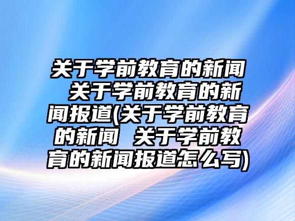 關于學前教育的新聞 關于學前教育的新聞報道(關于學前教育的新聞 關于學前教育的新聞報道怎么寫)