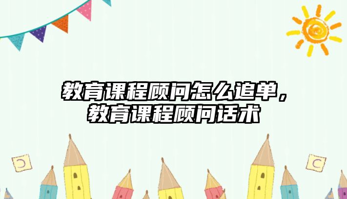 教育課程顧問怎么追單，教育課程顧問話術