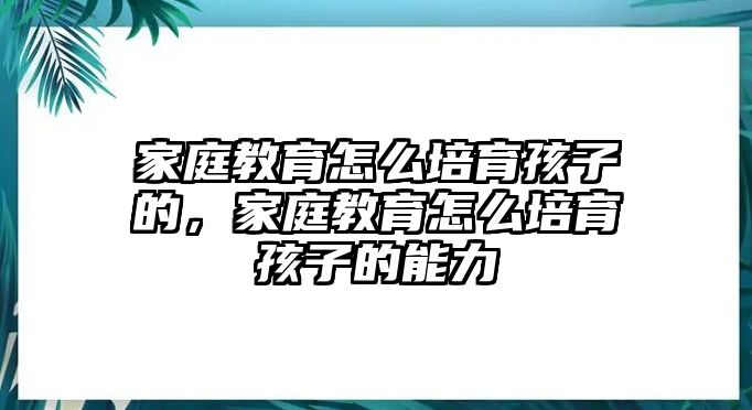 家庭教育怎么培育孩子的，家庭教育怎么培育孩子的能力