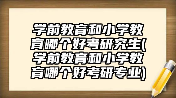 學前教育和小學教育哪個好考研究生(學前教育和小學教育哪個好考研專業(yè))