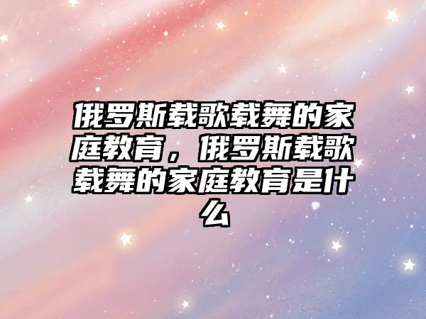 俄羅斯載歌載舞的家庭教育，俄羅斯載歌載舞的家庭教育是什么