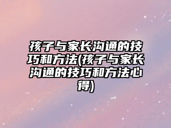 孩子與家長(zhǎng)溝通的技巧和方法(孩子與家長(zhǎng)溝通的技巧和方法心得)