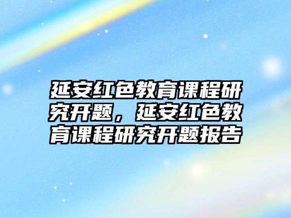 延安紅色教育課程研究開題，延安紅色教育課程研究開題報告