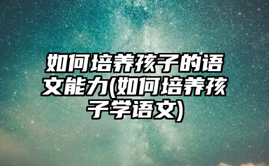 如何培養(yǎng)孩子的語文能力(如何培養(yǎng)孩子學語文)