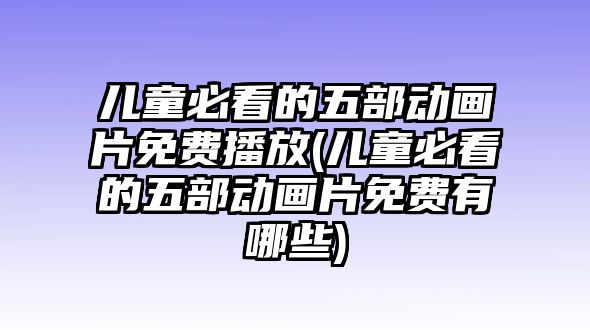 兒童必看的五部動畫片免費播放(兒童必看的五部動畫片免費有哪些)