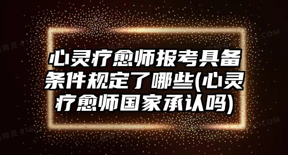 心靈療愈師報(bào)考具備條件規(guī)定了哪些(心靈療愈師國(guó)家承認(rèn)嗎)