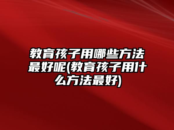 教育孩子用哪些方法最好呢(教育孩子用什么方法最好)