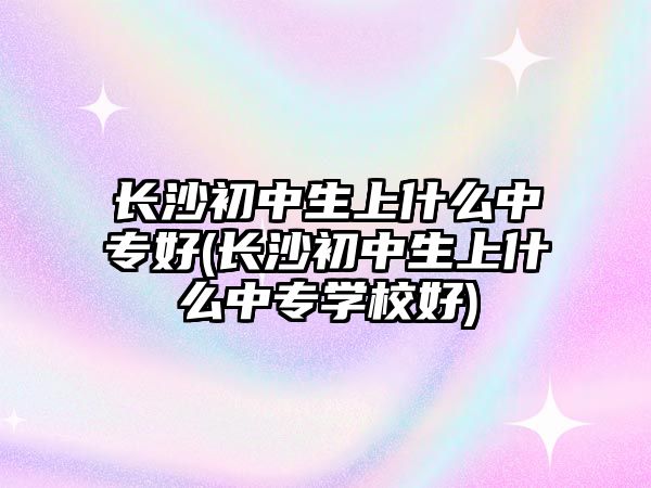 長沙初中生上什么中專好(長沙初中生上什么中專學校好)