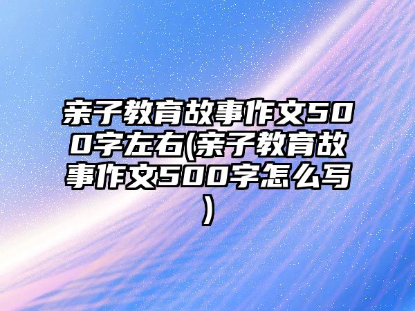 親子教育故事作文500字左右(親子教育故事作文500字怎么寫)