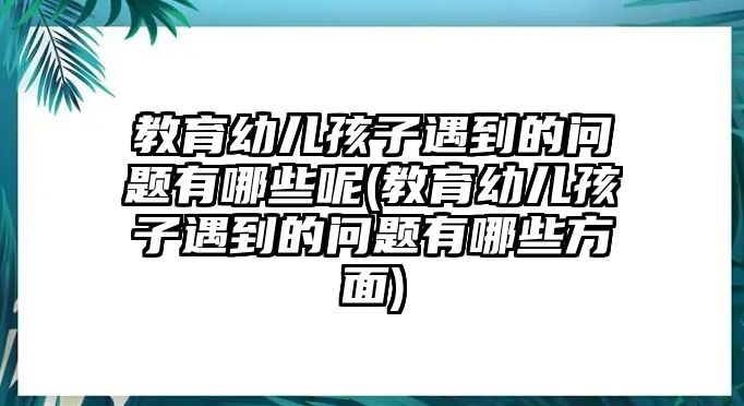 教育幼兒孩子遇到的問題有哪些呢(教育幼兒孩子遇到的問題有哪些方面)