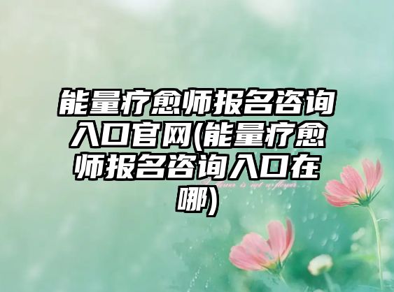 能量療愈師報(bào)名咨詢?nèi)肟诠倬W(wǎng)(能量療愈師報(bào)名咨詢?nèi)肟谠谀?