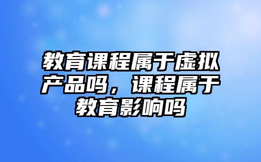 教育課程屬于虛擬產(chǎn)品嗎，課程屬于教育影響嗎