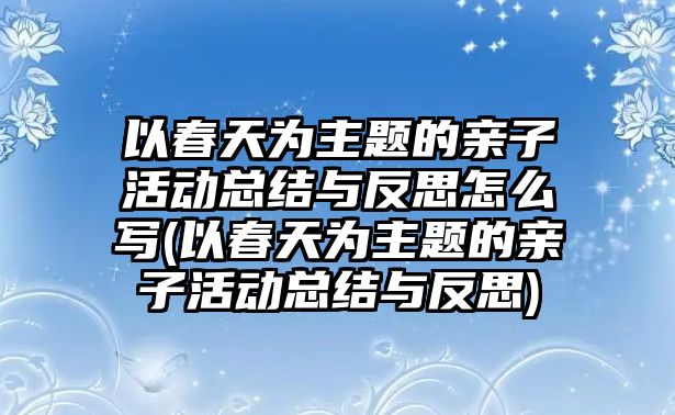 以春天為主題的親子活動總結與反思怎么寫(以春天為主題的親子活動總結與反思)