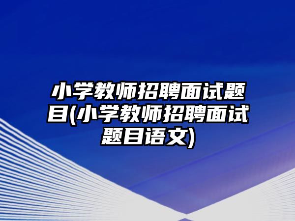 小學(xué)教師招聘面試題目(小學(xué)教師招聘面試題目語文)