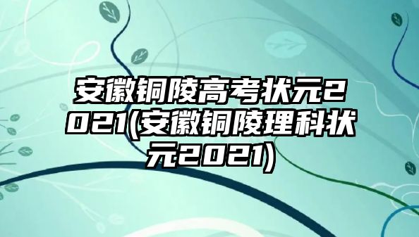 安徽銅陵高考狀元2021(安徽銅陵理科狀元2021)