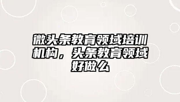 微頭條教育領(lǐng)域培訓(xùn)機(jī)構(gòu)，頭條教育領(lǐng)域好做么