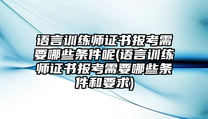 語言訓練師證書報考需要哪些條件呢(語言訓練師證書報考需要哪些條件和要求)