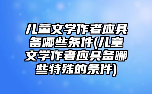 兒童文學(xué)作者應(yīng)具備哪些條件(兒童文學(xué)作者應(yīng)具備哪些特殊的條件)