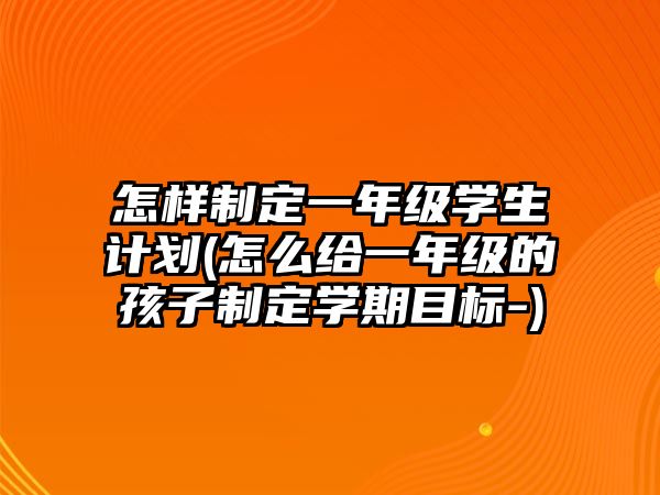 怎樣制定一年級學生計劃(怎么給一年級的孩子制定學期目標-)