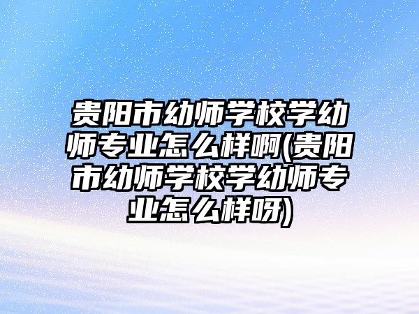 貴陽市幼師學(xué)校學(xué)幼師專業(yè)怎么樣啊(貴陽市幼師學(xué)校學(xué)幼師專業(yè)怎么樣呀)