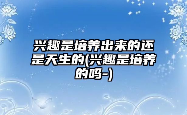 興趣是培養(yǎng)出來(lái)的還是天生的(興趣是培養(yǎng)的嗎-)