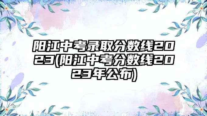 陽江中考錄取分?jǐn)?shù)線2023(陽江中考分?jǐn)?shù)線2023年公布)