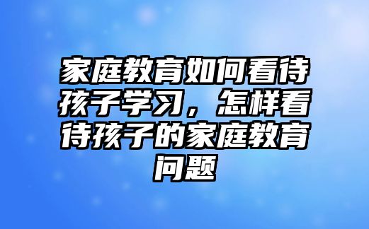 家庭教育如何看待孩子學習，怎樣看待孩子的家庭教育問題