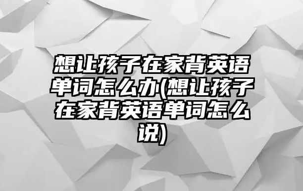 想讓孩子在家背英語單詞怎么辦(想讓孩子在家背英語單詞怎么說)