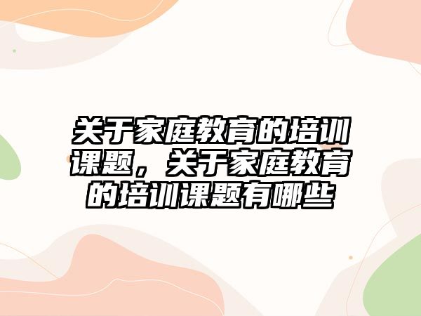 關(guān)于家庭教育的培訓課題，關(guān)于家庭教育的培訓課題有哪些