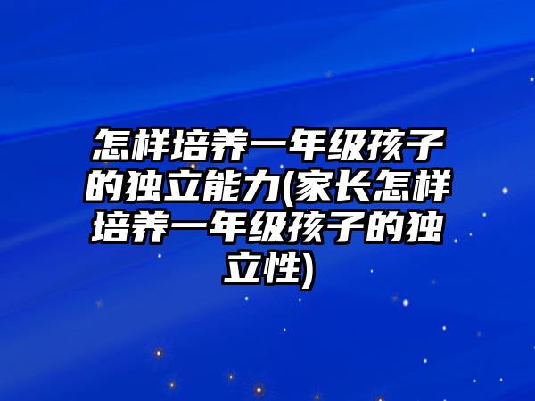 怎樣培養(yǎng)一年級(jí)孩子的獨(dú)立能力(家長(zhǎng)怎樣培養(yǎng)一年級(jí)孩子的獨(dú)立性)