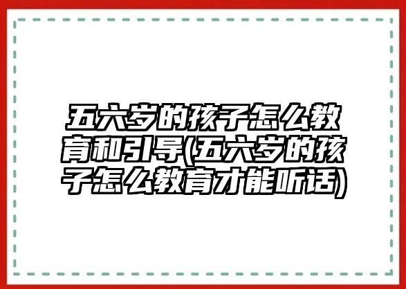 五六歲的孩子怎么教育和引導(dǎo)(五六歲的孩子怎么教育才能聽話)