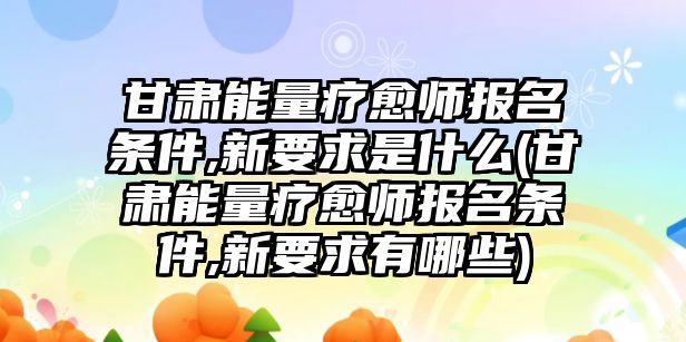 甘肅能量療愈師報(bào)名條件,新要求是什么(甘肅能量療愈師報(bào)名條件,新要求有哪些)