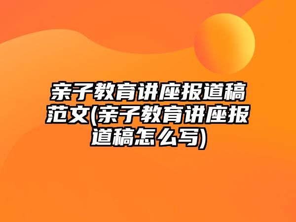 親子教育講座報道稿范文(親子教育講座報道稿怎么寫)