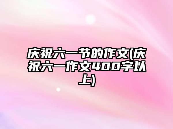 慶祝六一節(jié)的作文(慶祝六一作文400字以上)