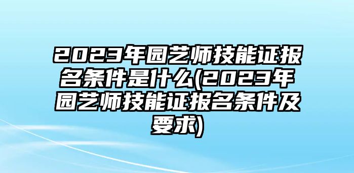 2023年園藝師技能證報(bào)名條件是什么(2023年園藝師技能證報(bào)名條件及要求)