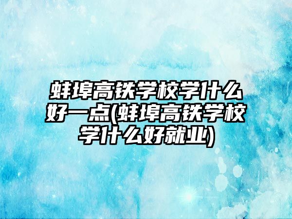 蚌埠高鐵學(xué)校學(xué)什么好一點(diǎn)(蚌埠高鐵學(xué)校學(xué)什么好就業(yè))