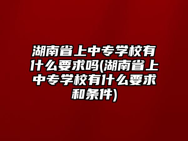 湖南省上中專學校有什么要求嗎(湖南省上中專學校有什么要求和條件)