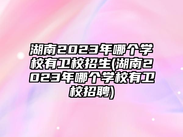 湖南2023年哪個學(xué)校有衛(wèi)校招生(湖南2023年哪個學(xué)校有衛(wèi)校招聘)