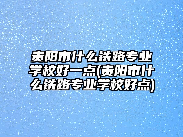 貴陽市什么鐵路專業(yè)學(xué)校好一點(diǎn)(貴陽市什么鐵路專業(yè)學(xué)校好點(diǎn))